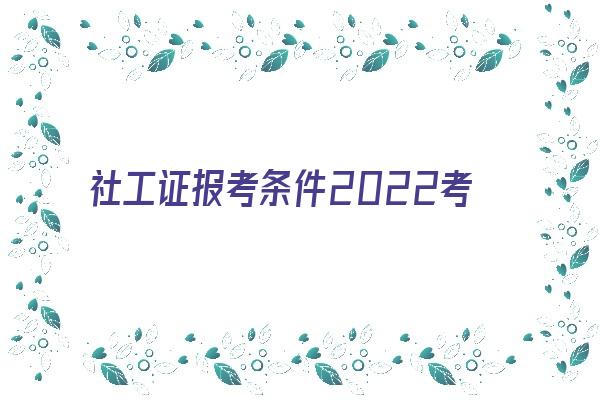 社工证报考条件2022考试时间 2021初、中级社工考试报名流程详解（报考必看）